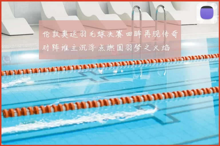 伦敦奥运羽毛球决赛回眸再现传奇对阵谁主沉浮点燃国羽梦之火焰