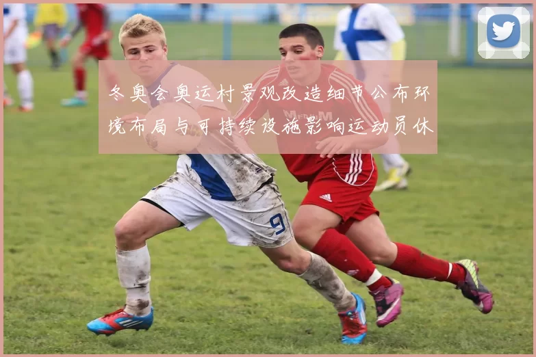 冬奥会奥运村景观改造细节公布环境布局与可持续设施影响运动员休憩备战