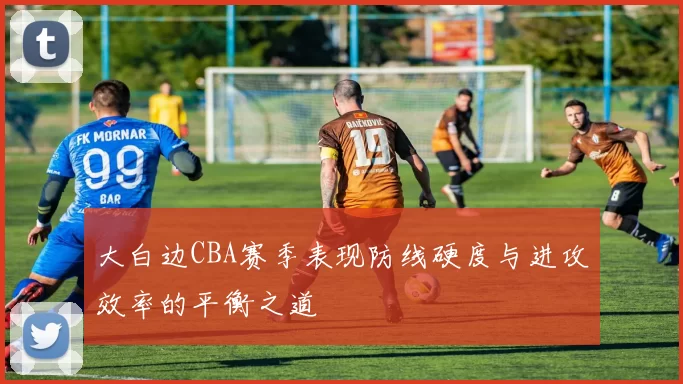 大白边CBA赛季表现防线硬度与进攻效率的平衡之道