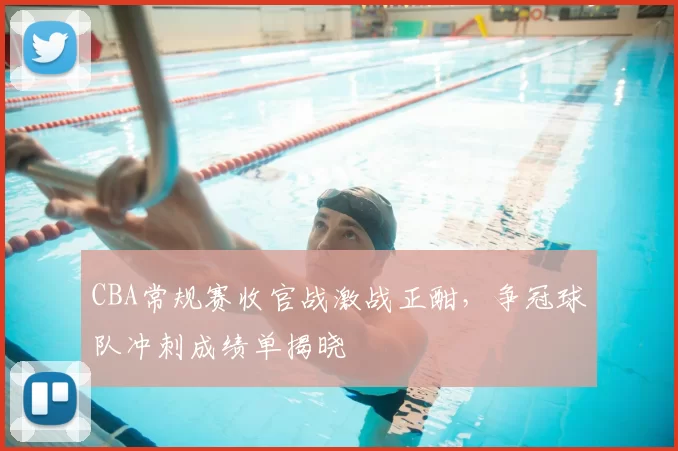 CBA常规赛收官战激战正酣，争冠球队冲刺成绩单揭晓