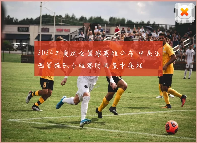 2024年奥运会篮球赛程公布 中美法西等强队小组赛时间集中亮相