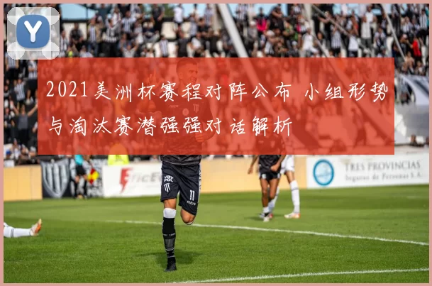 2021美洲杯赛程对阵公布 小组形势与淘汰赛潜强强对话解析