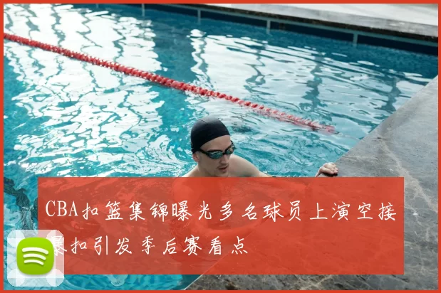 CBA扣篮集锦曝光多名球员上演空接暴扣引发季后赛看点