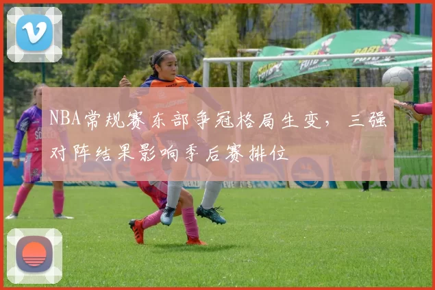 NBA常规赛东部争冠格局生变，三强对阵结果影响季后赛排位