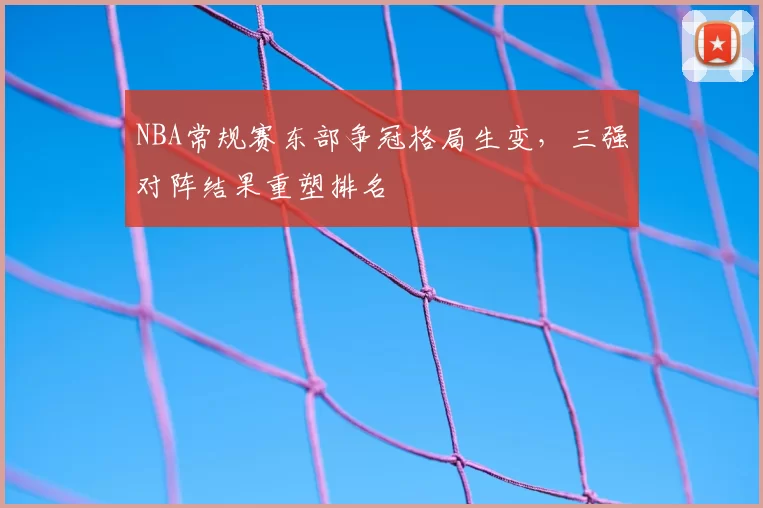 NBA常规赛东部争冠格局生变，三强对阵结果重塑排名