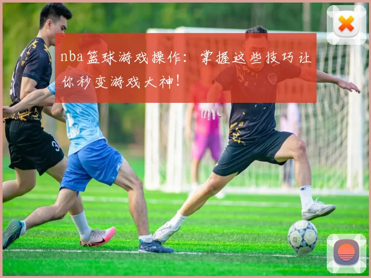 nba篮球游戏操作：掌握这些技巧让你秒变游戏大神！
