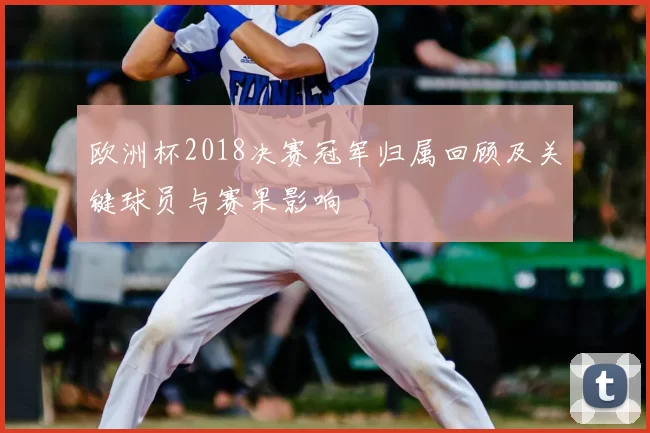 欧洲杯2018决赛冠军归属回顾及关键球员与赛果影响