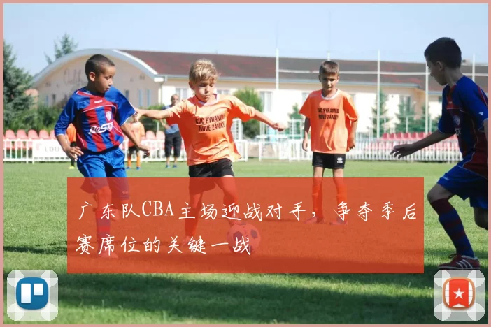 广东队CBA主场迎战对手，争夺季后赛席位的关键一战