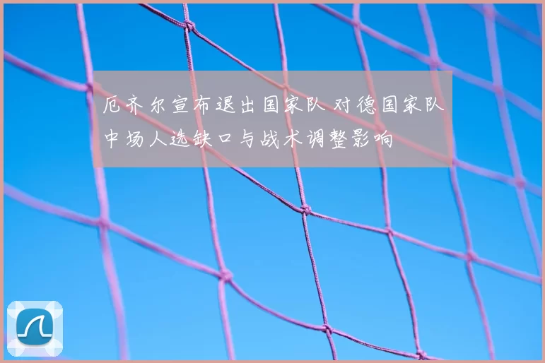 厄齐尔宣布退出国家队 对德国家队中场人选缺口与战术调整影响