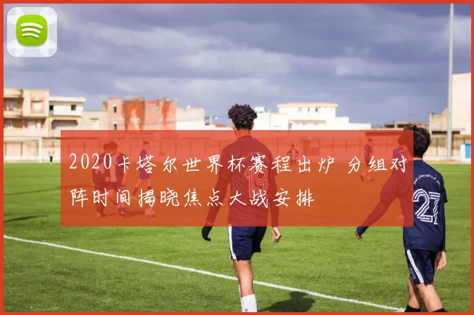 2020卡塔尔世界杯赛程出炉 分组对阵时间揭晓焦点大战安排