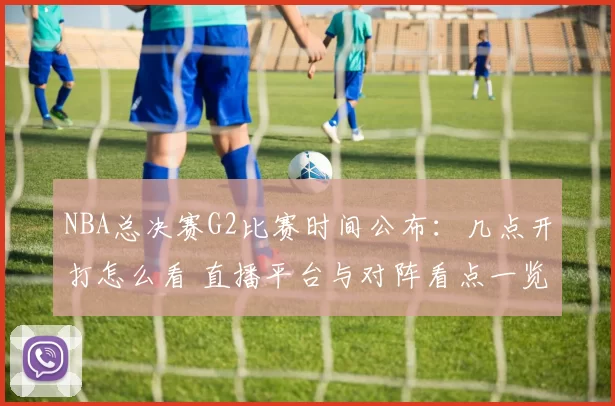 NBA总决赛G2比赛时间公布：几点开打怎么看 直播平台与对阵看点一览
