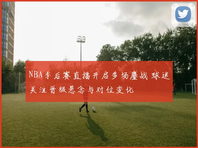 NBA季后赛直播开启多场鏖战 球迷关注晋级悬念与对位变化