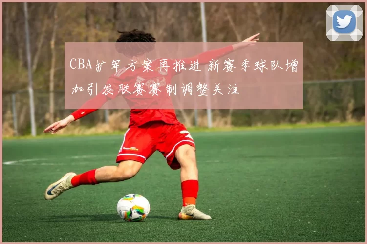 CBA扩军方案再推进 新赛季球队增加引发联赛赛制调整关注