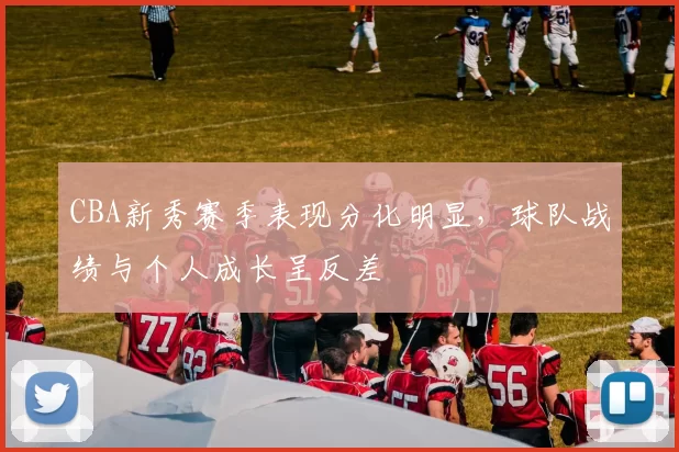 CBA新秀赛季表现分化明显,球队战绩与个人成长呈反差