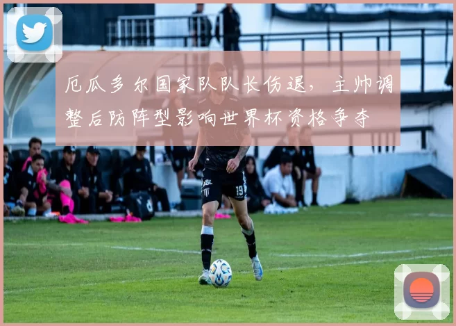 厄瓜多尔国家队队长伤退，主帅调整后防阵型影响世界杯资格争夺