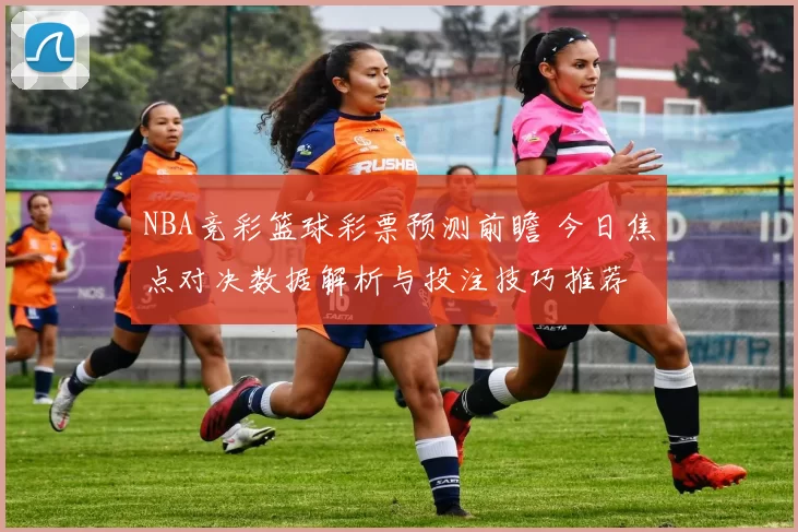 NBA竞彩篮球彩票预测前瞻 今日焦点对决数据解析与投注技巧推荐