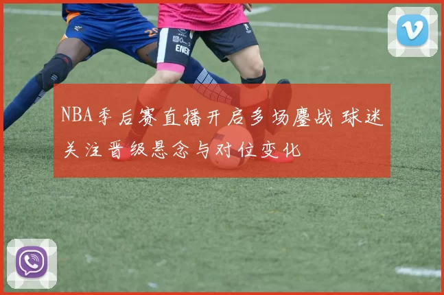 NBA季后赛直播开启多场鏖战 球迷关注晋级悬念与对位变化