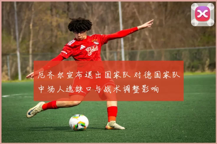 厄齐尔宣布退出国家队 对德国家队中场人选缺口与战术调整影响