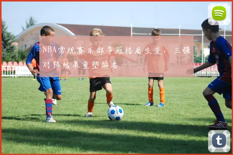 NBA常规赛东部争冠格局生变，三强对阵结果重塑排名