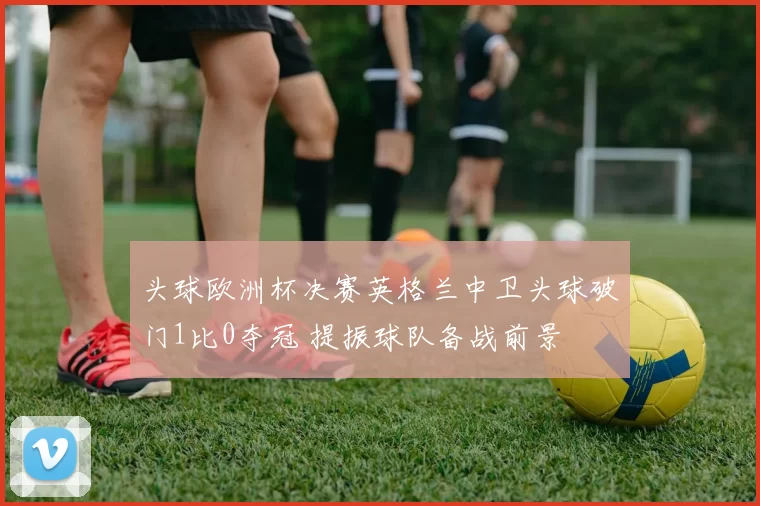 头球欧洲杯决赛英格兰中卫头球破门1比0夺冠 提振球队备战前景