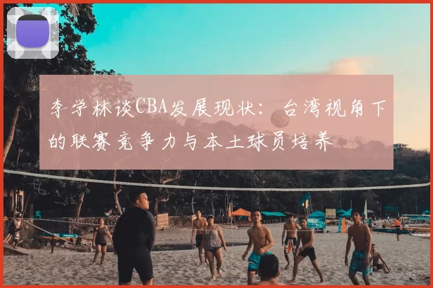 李学林谈CBA发展现状:台湾视角下的联赛竞争力与本土球员培养