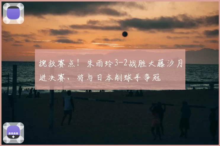 挽救赛点！朱雨玲3-2战胜大藤沙月进决赛，将与日本削球手争冠