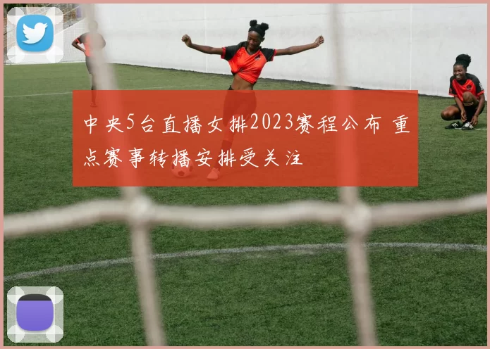 中央5台直播女排2023赛程公布 重点赛事转播安排受关注