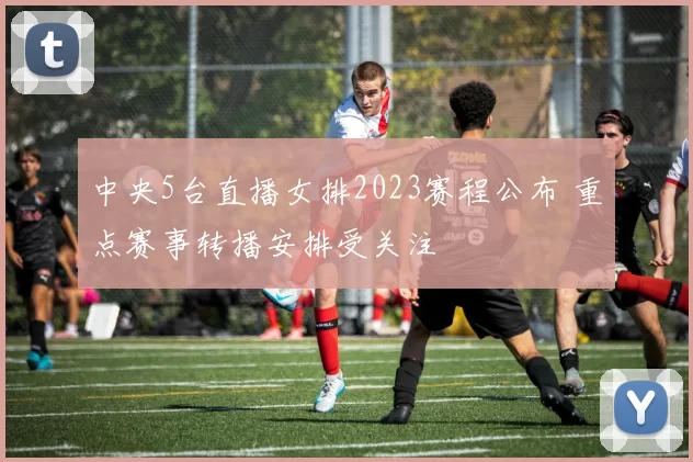 中央5台直播女排2023赛程公布 重点赛事转播安排受关注