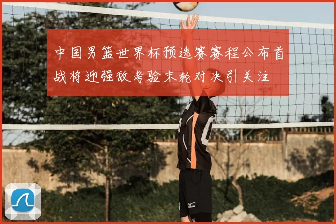 中国男篮世界杯预选赛赛程公布首战将迎强敌考验末轮对决引关注