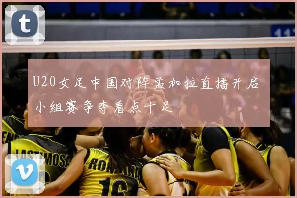 U20女足中国对阵孟加拉直播开启 小组赛争夺看点十足