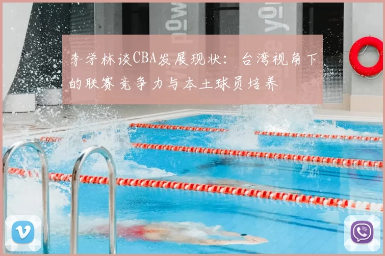 李学林谈CBA发展现状:台湾视角下的联赛竞争力与本土球员培养