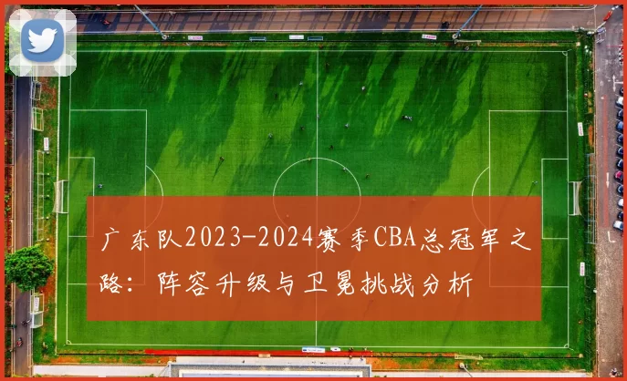广东队2023-2024赛季CBA总冠军之路：阵容升级与卫冕挑战分析