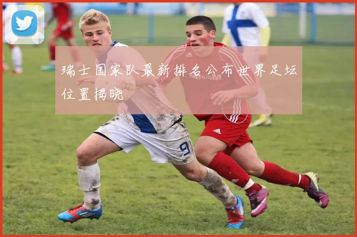 瑞士国家队最新排名公布世界足坛位置揭晓