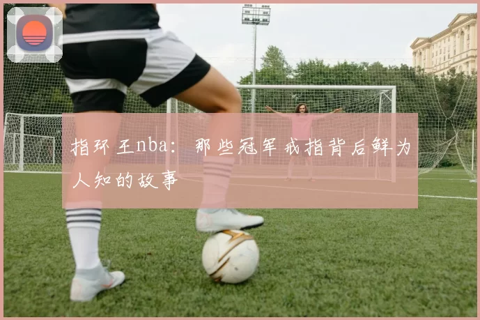 指环王nba：那些冠军戒指背后鲜为人知的故事