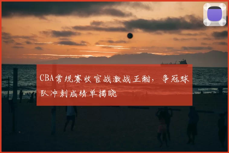 CBA常规赛收官战激战正酣，争冠球队冲刺成绩单揭晓