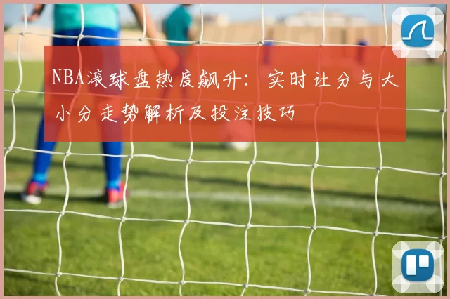NBA滚球盘热度飙升:实时让分与大小分走势解析及投注技巧