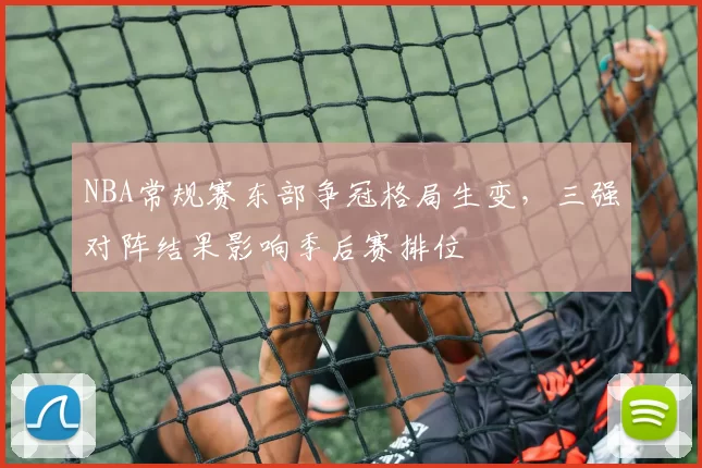 NBA常规赛东部争冠格局生变，三强对阵结果影响季后赛排位