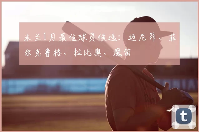 米兰1月最佳球员候选：迈尼昂、菲尔克鲁格、拉比奥、魔笛