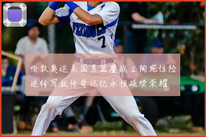 伦敦奥运美国男篮鏖战立陶宛惊险逆转写就传奇记忆永恒延续荣耀