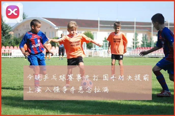 今晚乒乓球赛事开打 国手对决提前上演 八强争夺悬念拉满