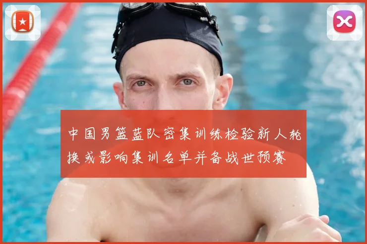中国男篮蓝队密集训练检验新人轮换或影响集训名单并备战世预赛