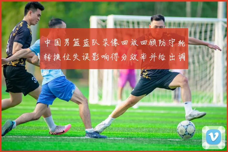 中国男篮蓝队录像回放回顾防守轮转换位失误影响得分效率并给出调整点