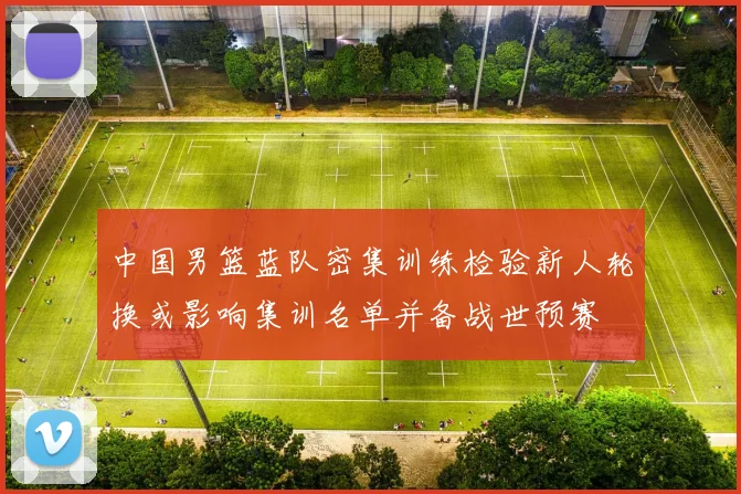 中国男篮蓝队密集训练检验新人轮换或影响集训名单并备战世预赛