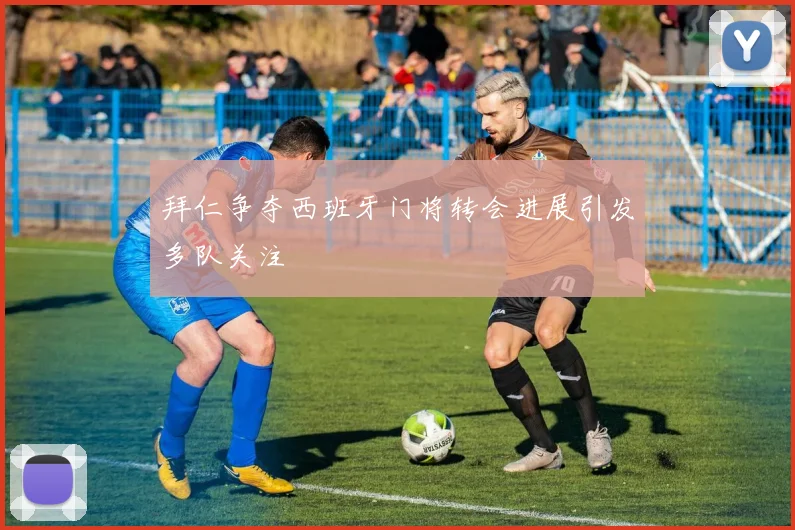 拜仁争夺西班牙门将转会进展引发多队关注