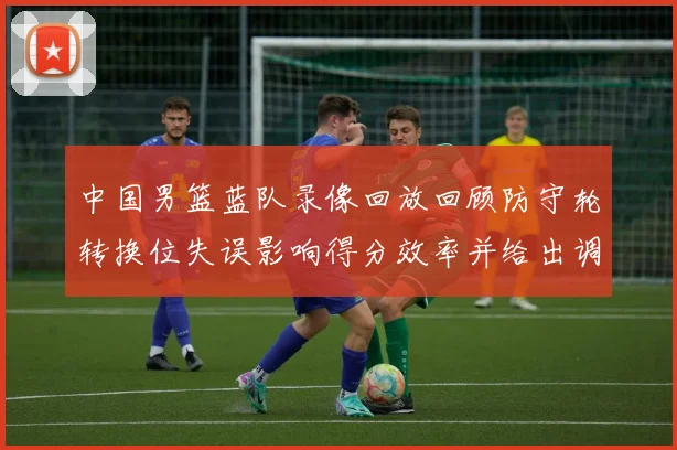 中国男篮蓝队录像回放回顾防守轮转换位失误影响得分效率并给出调整点
