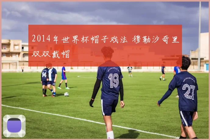 2014年世界杯帽子戏法 穆勒沙奇里双双戴帽