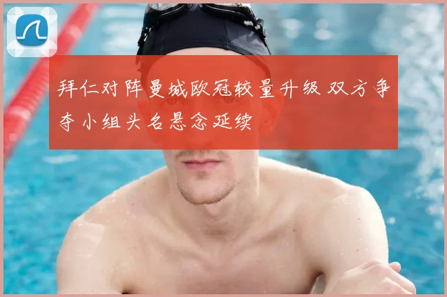 拜仁对阵曼城欧冠较量升级 双方争夺小组头名悬念延续