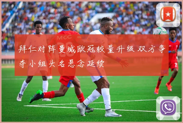 拜仁对阵曼城欧冠较量升级 双方争夺小组头名悬念延续